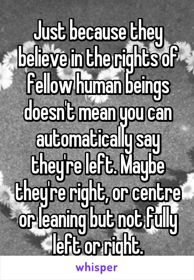 Just because they believe in the rights of fellow human beings doesn't mean you can automatically say they're left. Maybe they're right, or centre or leaning but not fully left or right.