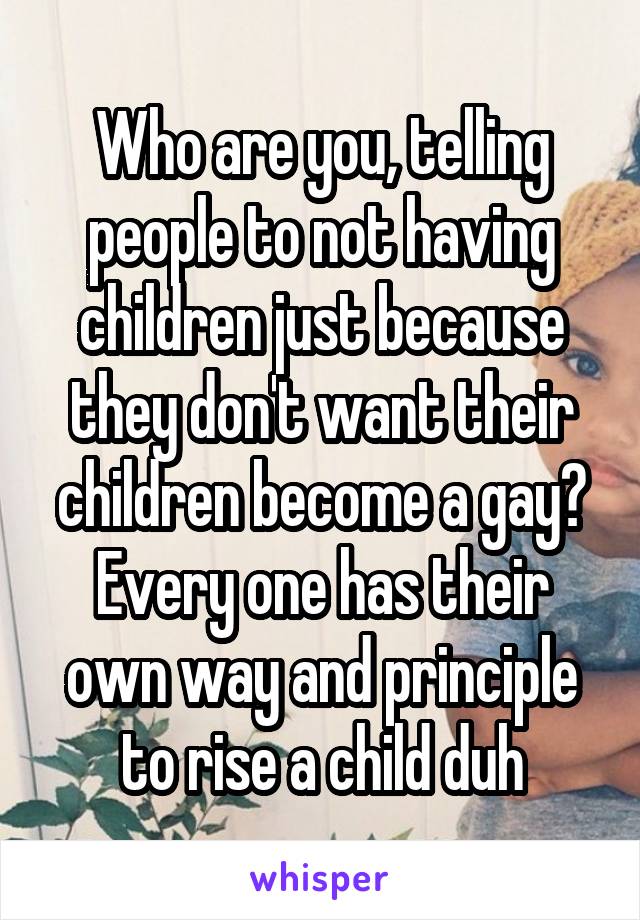 Who are you, telling people to not having children just because they don't want their children become a gay? Every one has their own way and principle to rise a child duh