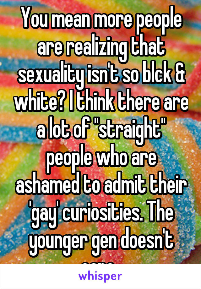 You mean more people are realizing that sexuality isn't so blck & white? I think there are a lot of "straight" people who are ashamed to admit their 'gay' curiosities. The younger gen doesn't care. 