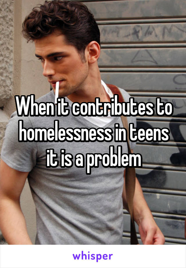 When it contributes to homelessness in teens it is a problem