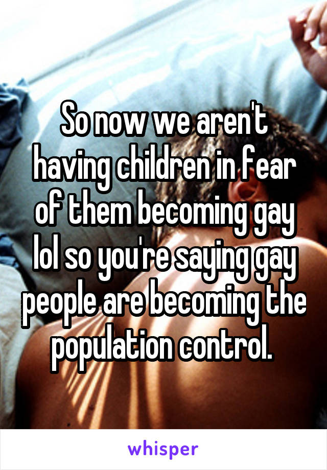 So now we aren't having children in fear of them becoming gay lol so you're saying gay people are becoming the population control. 