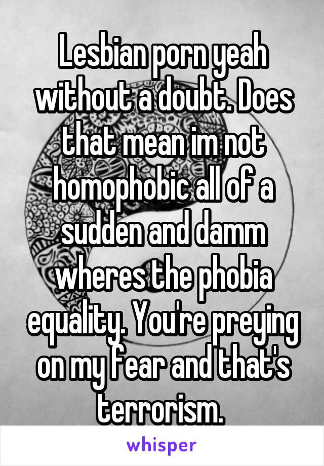 Lesbian porn yeah without a doubt. Does that mean im not homophobic all of a sudden and damm wheres the phobia equality. You're preying on my fear and that's terrorism. 