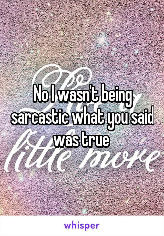 No I wasn't being sarcastic what you said was true 