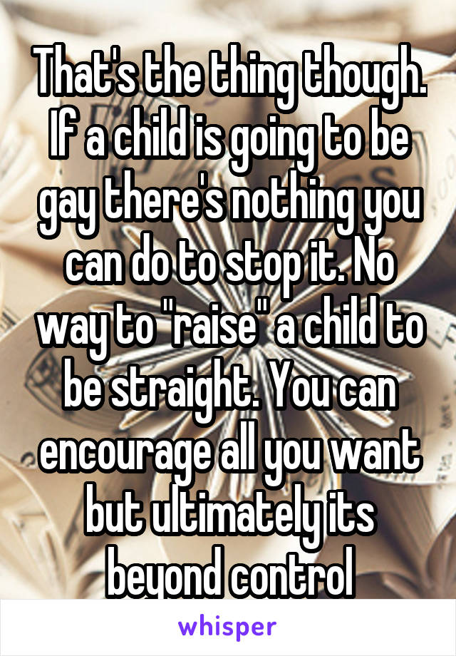 That's the thing though. If a child is going to be gay there's nothing you can do to stop it. No way to "raise" a child to be straight. You can encourage all you want but ultimately its beyond control