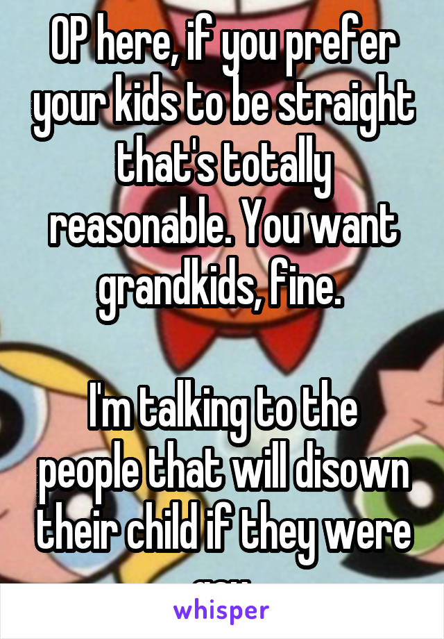 OP here, if you prefer your kids to be straight that's totally reasonable. You want grandkids, fine. 

I'm talking to the people that will disown their child if they were gay.