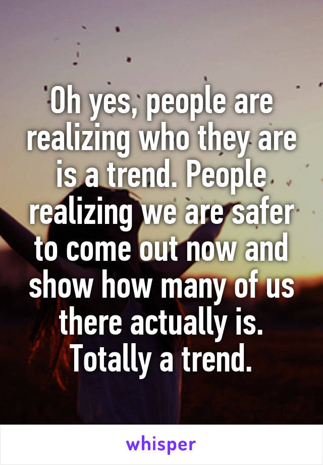 Oh yes, people are realizing who they are is a trend. People realizing we are safer to come out now and show how many of us there actually is. Totally a trend.