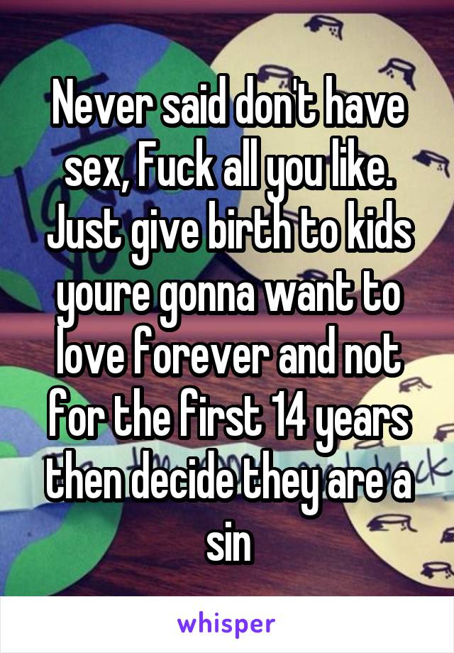 Never said don't have sex, Fuck all you like. Just give birth to kids youre gonna want to love forever and not for the first 14 years then decide they are a sin