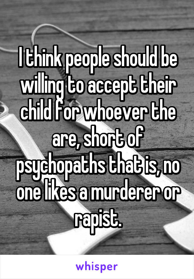 I think people should be willing to accept their child for whoever the are, short of psychopaths that is, no one likes a murderer or rapist.