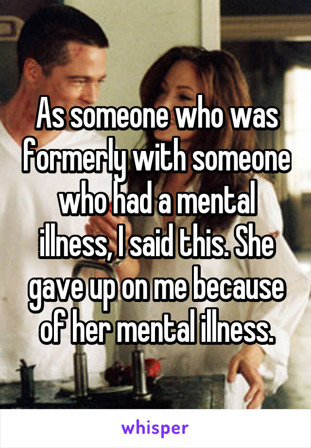 As someone who was formerly with someone who had a mental illness, I said this. She gave up on me because of her mental illness.