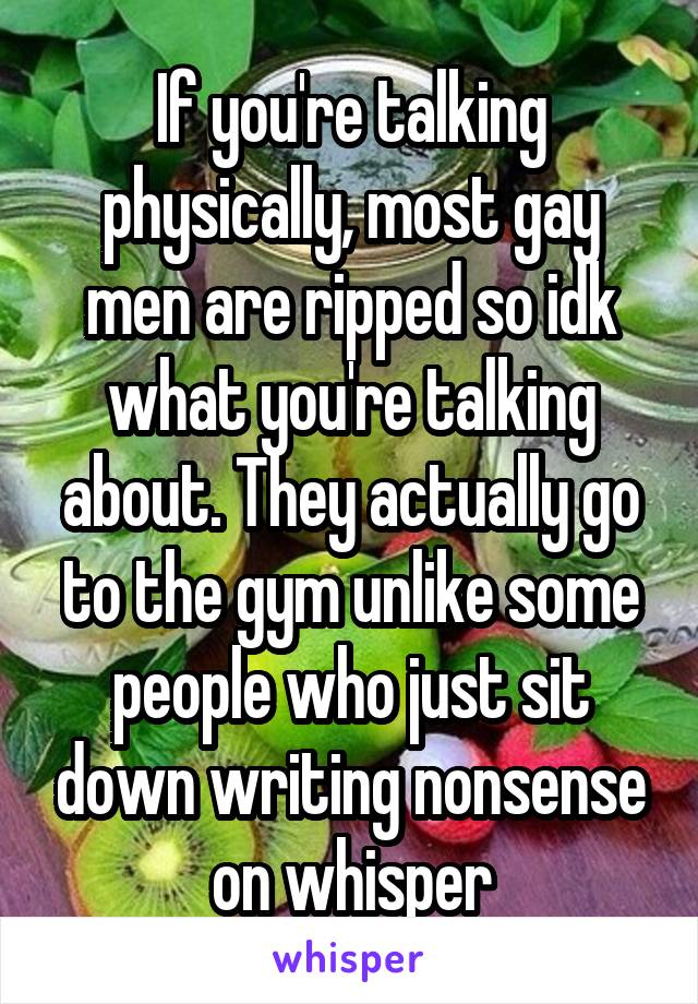 If you're talking physically, most gay men are ripped so idk what you're talking about. They actually go to the gym unlike some people who just sit down writing nonsense on whisper