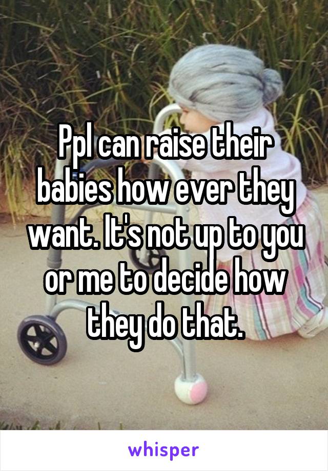 Ppl can raise their babies how ever they want. It's not up to you or me to decide how they do that.