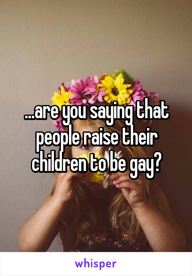 ...are you saying that people raise their children to be gay?