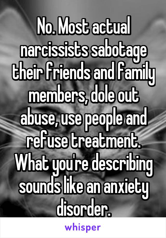 No. Most actual narcissists sabotage their friends and family members, dole out abuse, use people and refuse treatment. What you're describing sounds like an anxiety disorder.