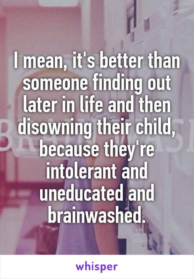 I mean, it's better than someone finding out later in life and then disowning their child, because they're intolerant and uneducated and brainwashed.