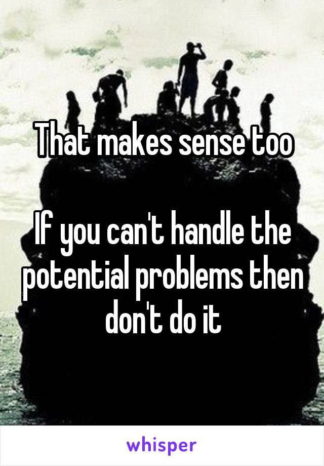 That makes sense too

If you can't handle the potential problems then don't do it