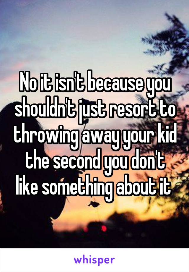 No it isn't because you shouldn't just resort to throwing away your kid the second you don't like something about it 