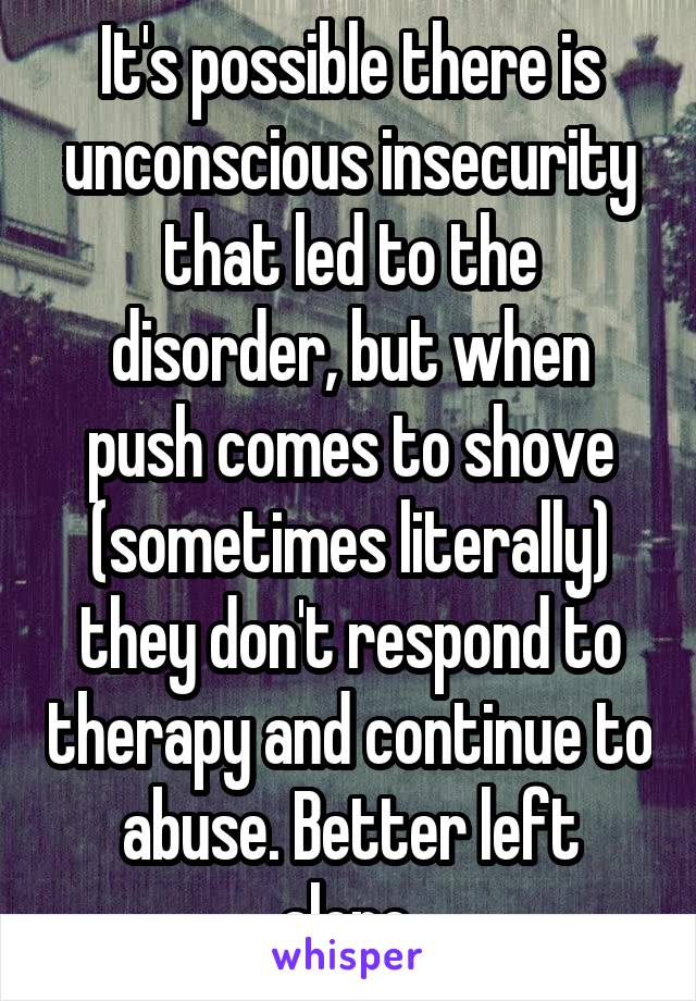 It's possible there is unconscious insecurity that led to the disorder, but when push comes to shove (sometimes literally) they don't respond to therapy and continue to abuse. Better left alone.