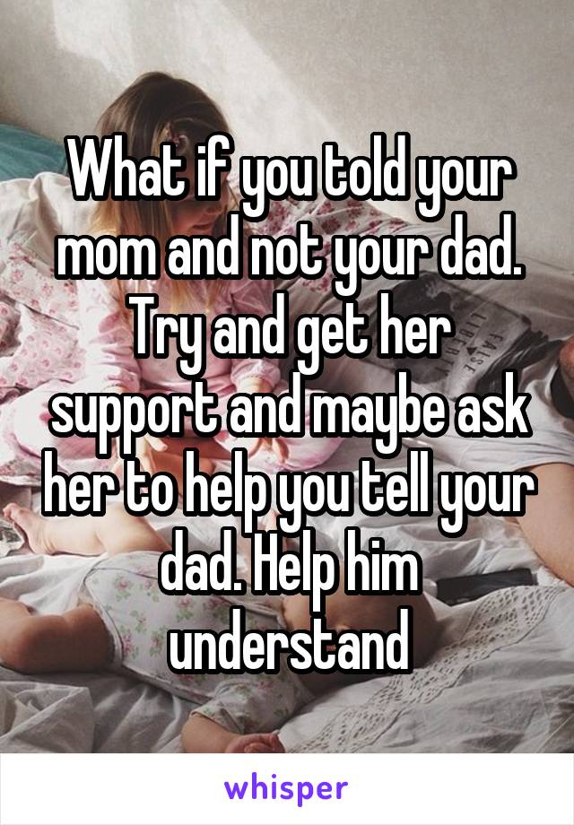 What if you told your mom and not your dad. Try and get her support and maybe ask her to help you tell your dad. Help him understand