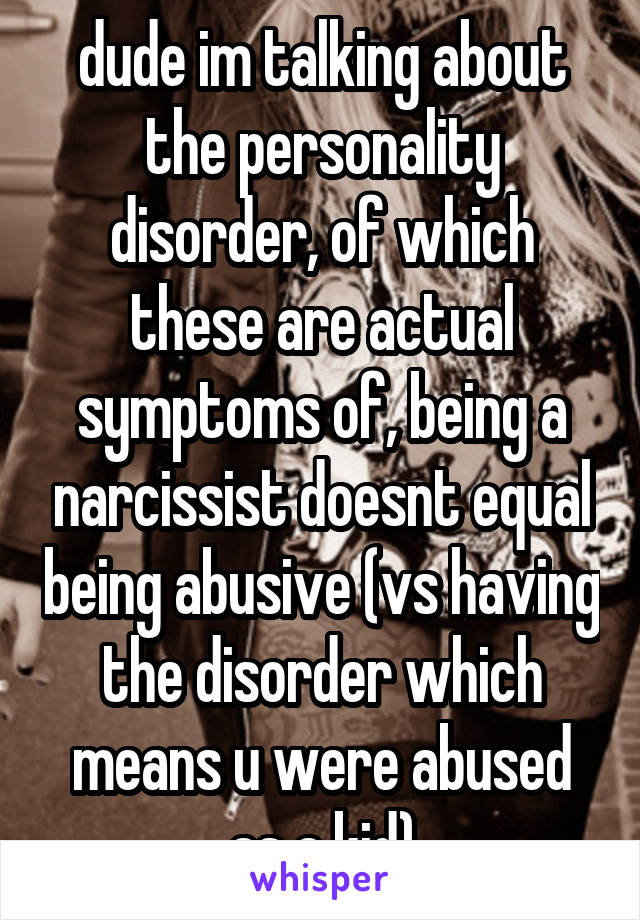 dude im talking about the personality disorder, of which these are actual symptoms of, being a narcissist doesnt equal being abusive (vs having the disorder which means u were abused as a kid)