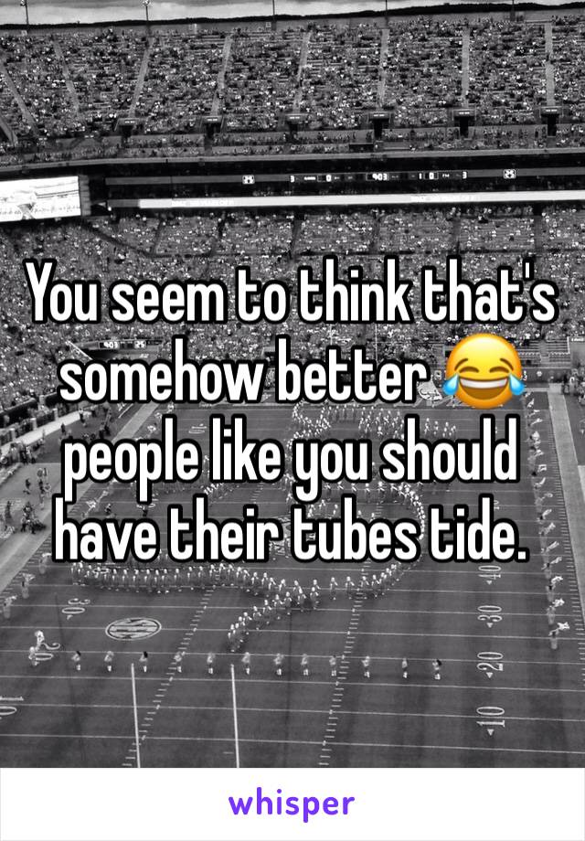 You seem to think that's somehow better 😂 people like you should have their tubes tide. 