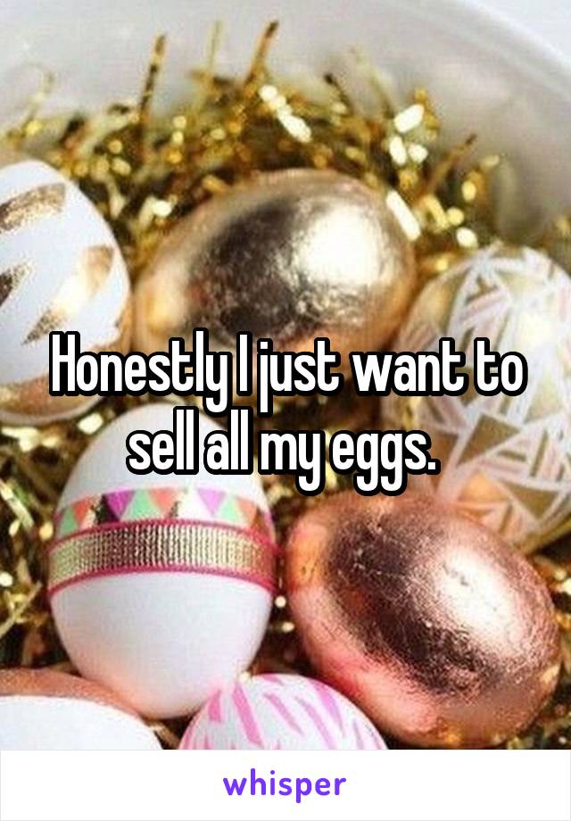 Honestly I just want to sell all my eggs. 