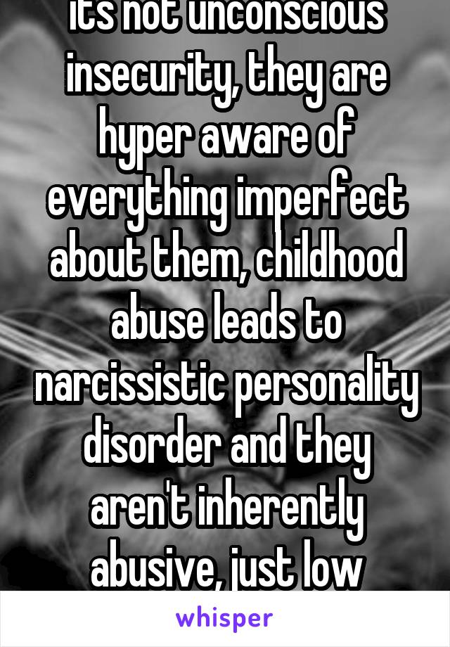 its not unconscious insecurity, they are hyper aware of everything imperfect about them, childhood abuse leads to narcissistic personality disorder and they aren't inherently abusive, just low empathy