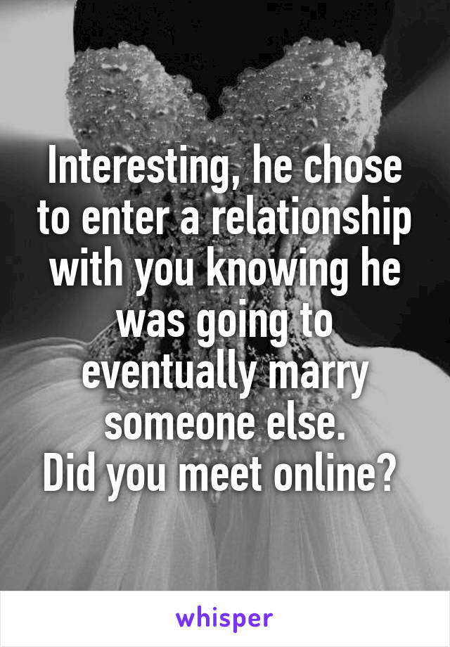 Interesting, he chose to enter a relationship with you knowing he was going to eventually marry someone else.
Did you meet online? 