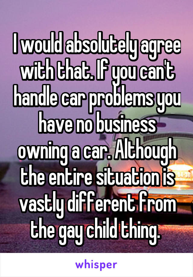 I would absolutely agree with that. If you can't handle car problems you have no business owning a car. Although the entire situation is vastly different from the gay child thing. 