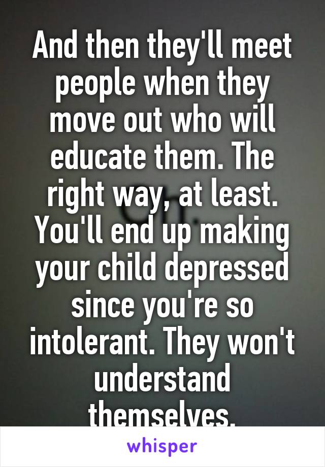 And then they'll meet people when they move out who will educate them. The right way, at least. You'll end up making your child depressed since you're so intolerant. They won't understand themselves.