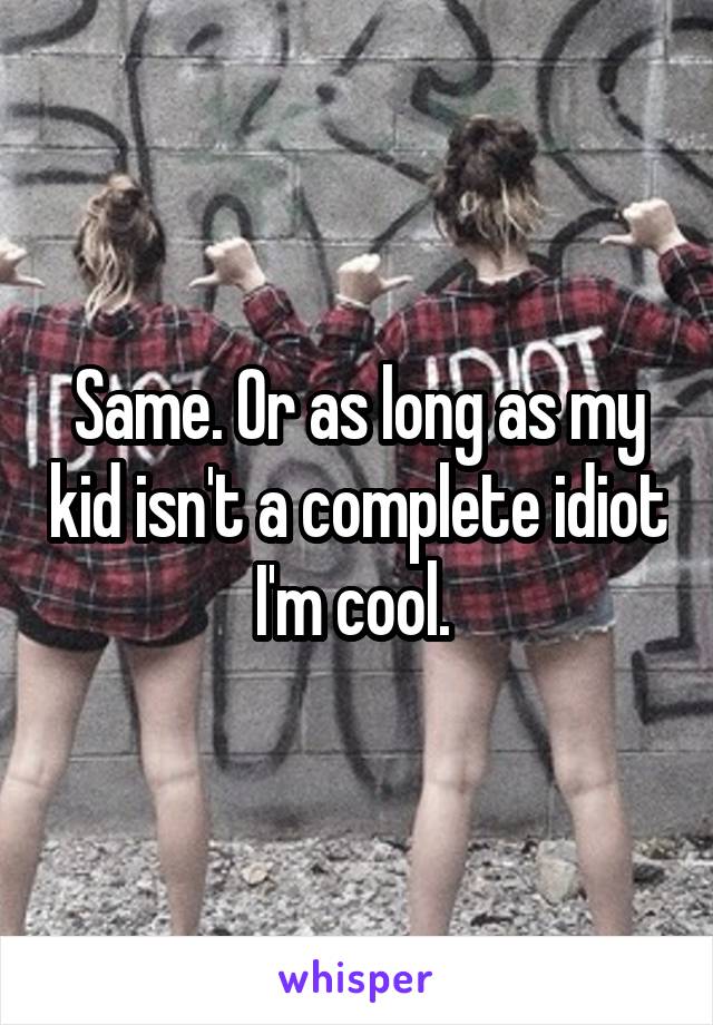 Same. Or as long as my kid isn't a complete idiot I'm cool. 