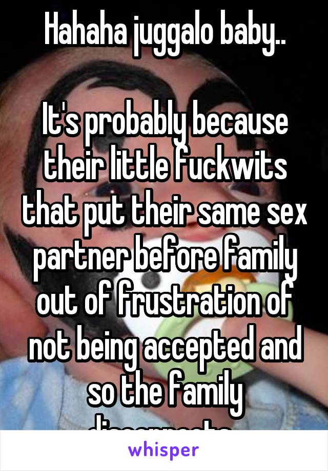 Hahaha juggalo baby..

It's probably because their little fuckwits that put their same sex partner before family out of frustration of not being accepted and so the family disconnects. 