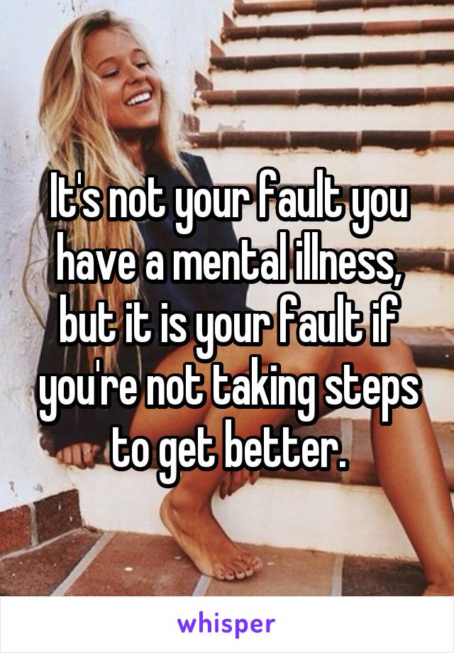 It's not your fault you have a mental illness, but it is your fault if you're not taking steps to get better.