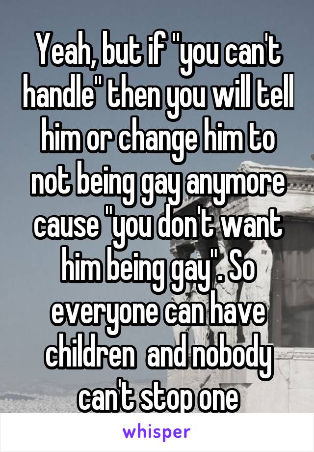 Yeah, but if "you can't handle" then you will tell him or change him to not being gay anymore cause "you don't want him being gay". So everyone can have children  and nobody can't stop one