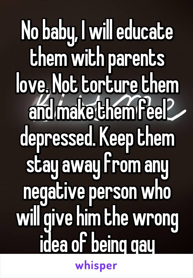 No baby, I will educate them with parents love. Not torture them and make them feel depressed. Keep them stay away from any negative person who will give him the wrong idea of being gay