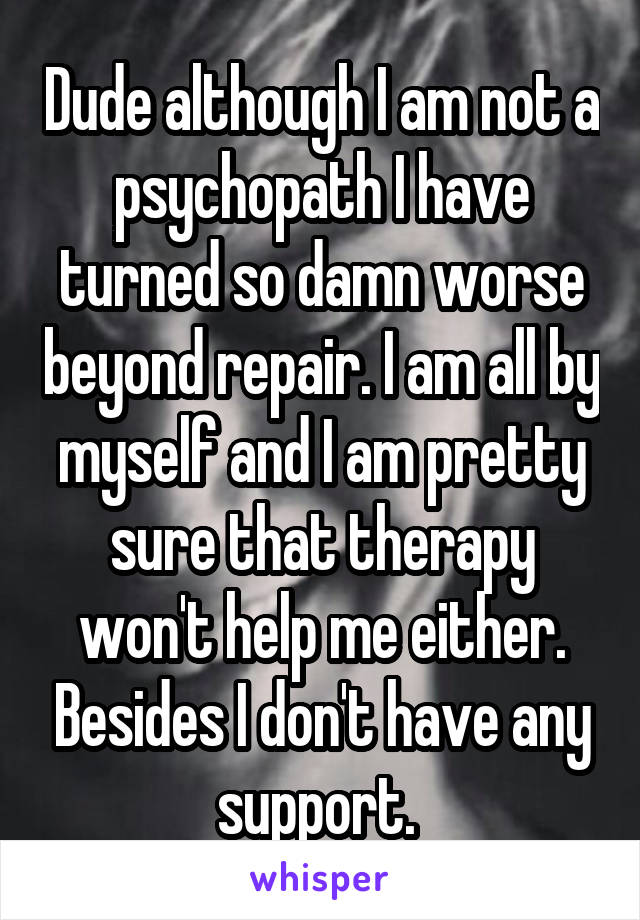 Dude although I am not a psychopath I have turned so damn worse beyond repair. I am all by myself and I am pretty sure that therapy won't help me either. Besides I don't have any support. 