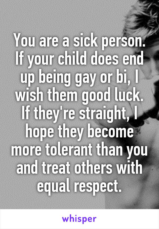 You are a sick person. If your child does end up being gay or bi, I wish them good luck. If they're straight, I hope they become more tolerant than you and treat others with equal respect.