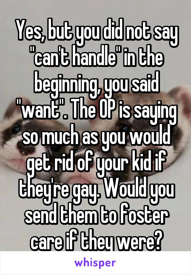 Yes, but you did not say "can't handle" in the beginning, you said "want". The OP is saying so much as you would get rid of your kid if they're gay. Would you send them to foster care if they were?