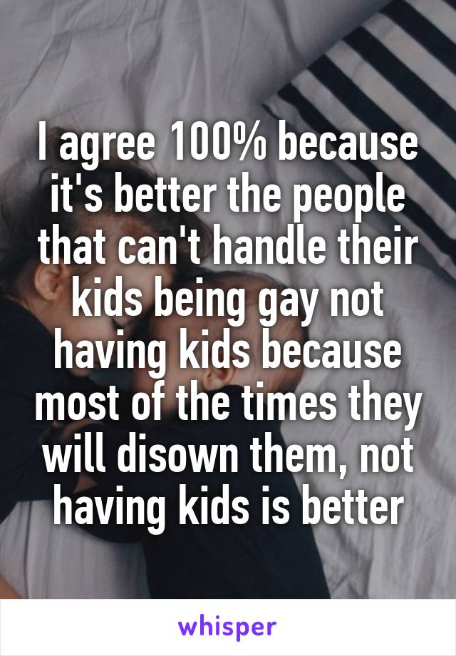 I agree 100% because it's better the people that can't handle their kids being gay not having kids because most of the times they will disown them, not having kids is better