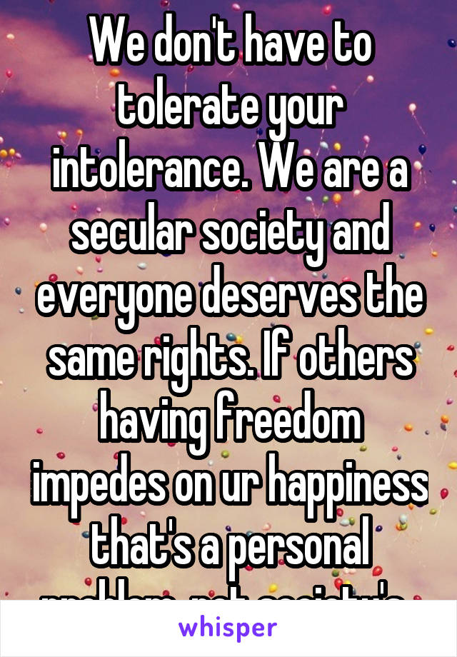 We don't have to tolerate your intolerance. We are a secular society and everyone deserves the same rights. If others having freedom impedes on ur happiness that's a personal problem, not society's. 