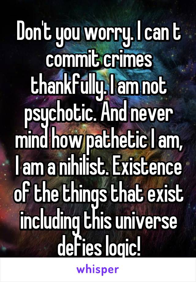 Don't you worry. I can t commit crimes thankfully. I am not psychotic. And never mind how pathetic I am, I am a nihilist. Existence of the things that exist including this universe defies logic!