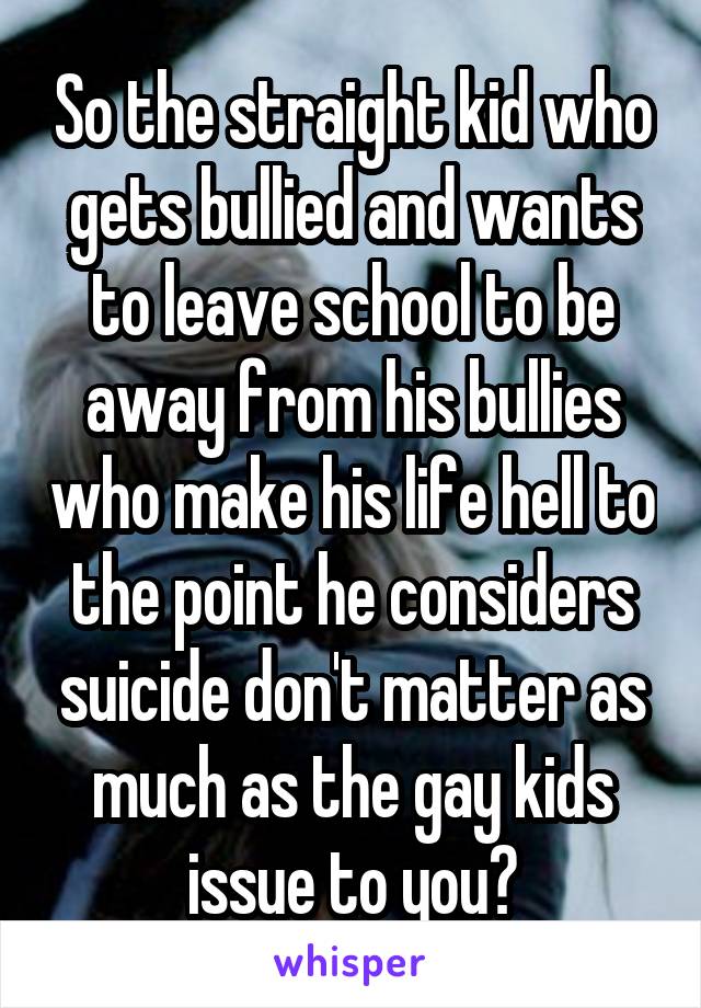 So the straight kid who gets bullied and wants to leave school to be away from his bullies who make his life hell to the point he considers suicide don't matter as much as the gay kids issue to you?