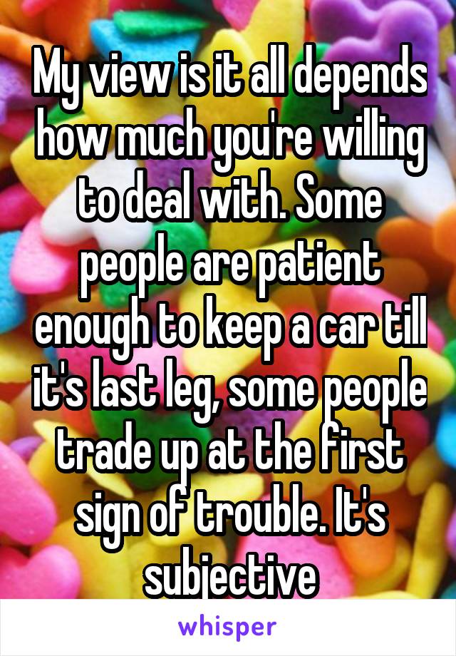 My view is it all depends how much you're willing to deal with. Some people are patient enough to keep a car till it's last leg, some people trade up at the first sign of trouble. It's subjective