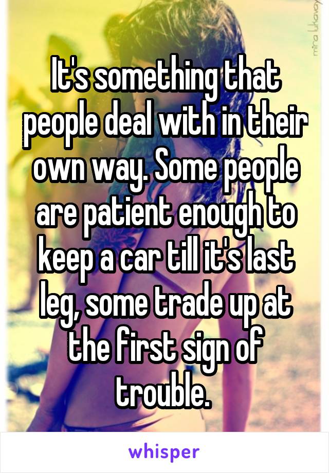 It's something that people deal with in their own way. Some people are patient enough to keep a car till it's last leg, some trade up at the first sign of trouble. 