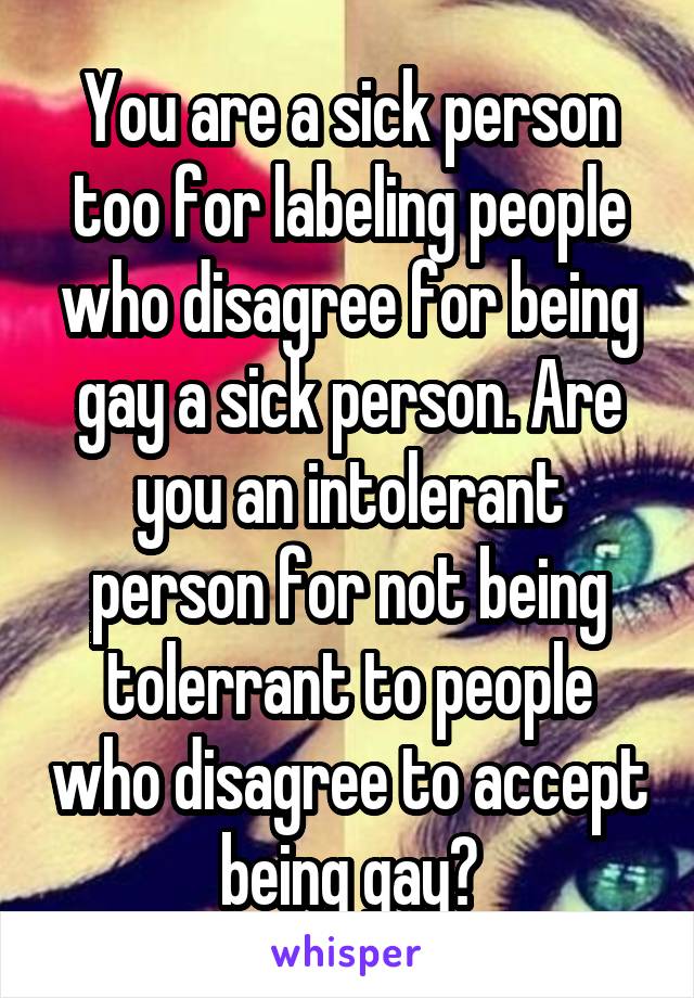 You are a sick person too for labeling people who disagree for being gay a sick person. Are you an intolerant person for not being tolerrant to people who disagree to accept being gay?