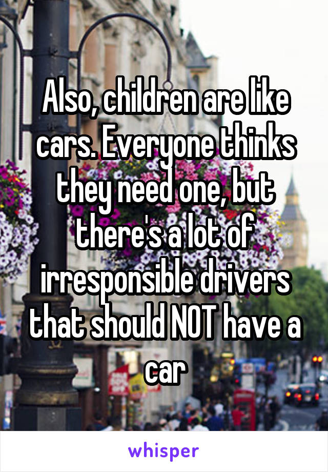 Also, children are like cars. Everyone thinks they need one, but there's a lot of irresponsible drivers that should NOT have a car