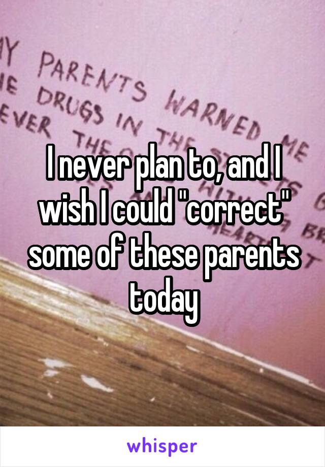 I never plan to, and I wish I could "correct" some of these parents today