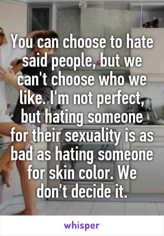 You can choose to hate said people, but we can't choose who we like. I'm not perfect, but hating someone for their sexuality is as bad as hating someone for skin color. We don't decide it.