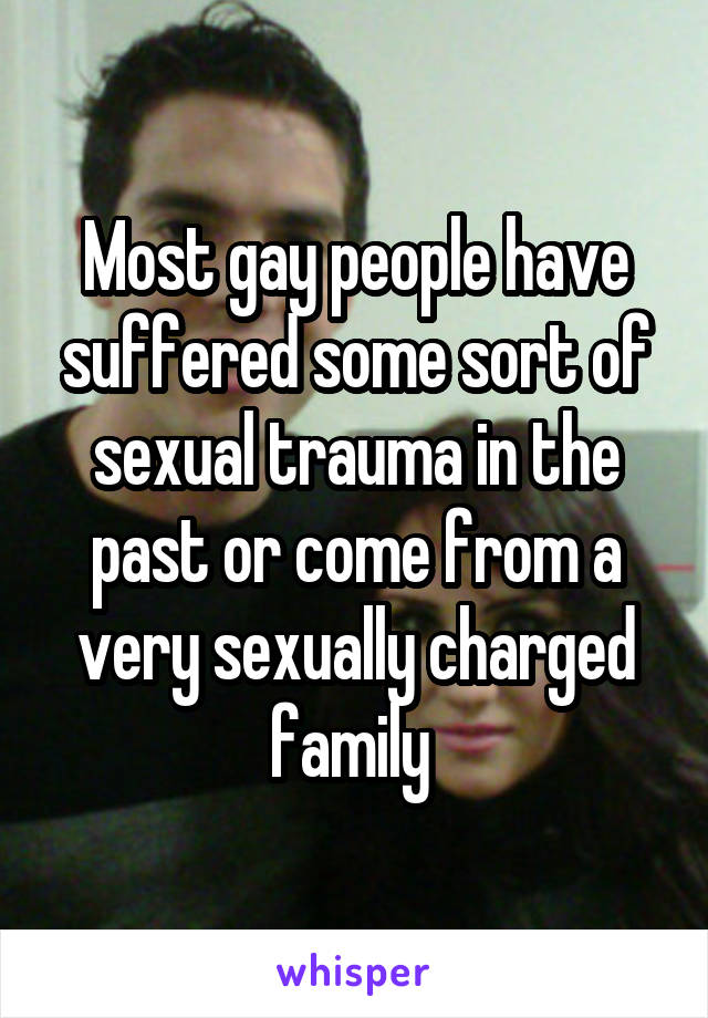 Most gay people have suffered some sort of sexual trauma in the past or come from a very sexually charged family 