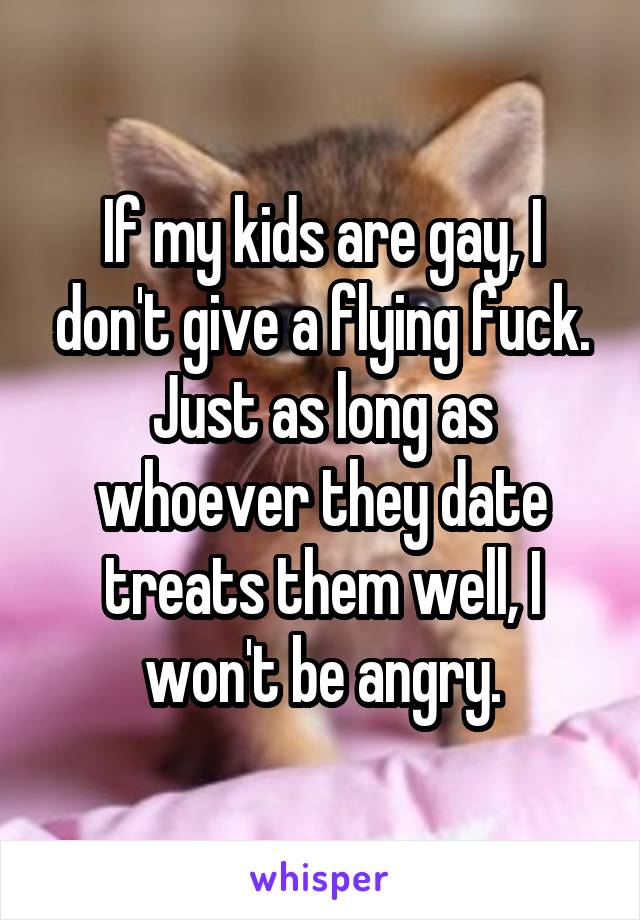 If my kids are gay, I don't give a flying fuck. Just as long as whoever they date treats them well, I won't be angry.