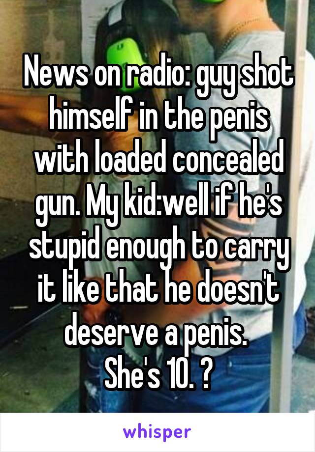 News on radio: guy shot himself in the penis with loaded concealed gun. My kid:well if he's stupid enough to carry it like that he doesn't deserve a penis. 
She's 10. 😝